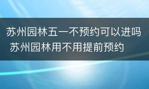苏州园林五一不预约可以进吗 苏州园林用不用提前预约