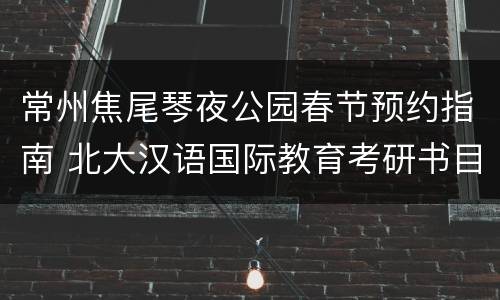 常州焦尾琴夜公园春节预约指南 北大汉语国际教育考研书目