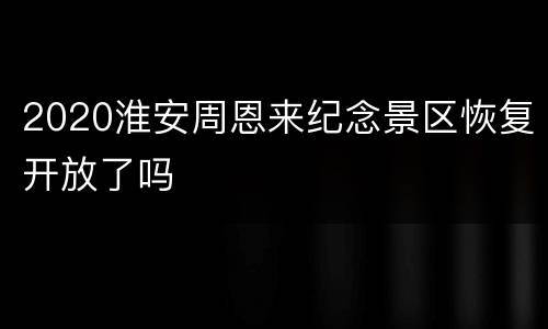 2020淮安周恩来纪念景区恢复开放了吗