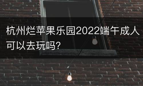 杭州烂苹果乐园2022端午成人可以去玩吗？