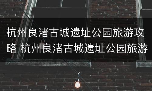 杭州良渚古城遗址公园旅游攻略 杭州良渚古城遗址公园旅游攻略图