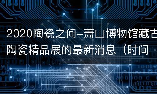 2020陶瓷之间-萧山博物馆藏古陶瓷精品展的最新消息（时间+预约方式+地址交通）