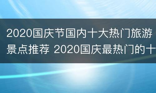 2020国庆节国内十大热门旅游景点推荐 2020国庆最热门的十大旅游景点