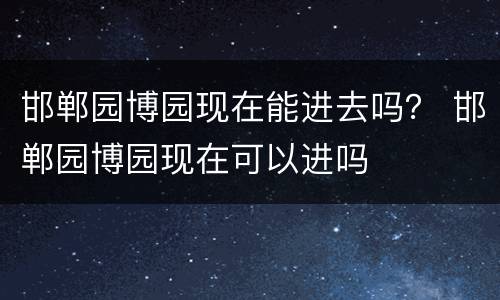 邯郸园博园现在能进去吗？ 邯郸园博园现在可以进吗