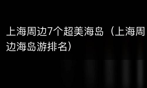 上海周边7个超美海岛（上海周边海岛游排名）