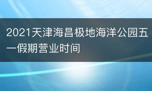2021天津海昌极地海洋公园五一假期营业时间