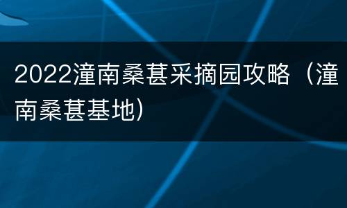 2022潼南桑葚采摘园攻略（潼南桑葚基地）