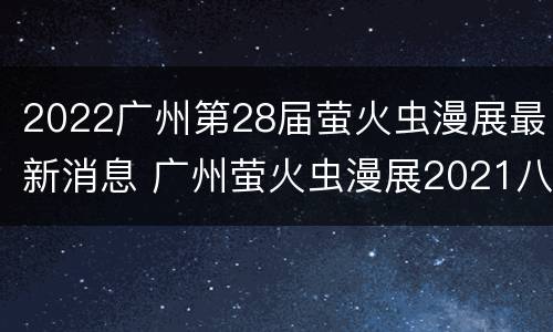 2022广州第28届萤火虫漫展最新消息 广州萤火虫漫展2021八月