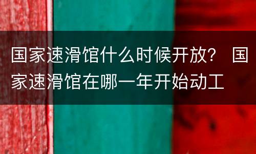 国家速滑馆什么时候开放？ 国家速滑馆在哪一年开始动工