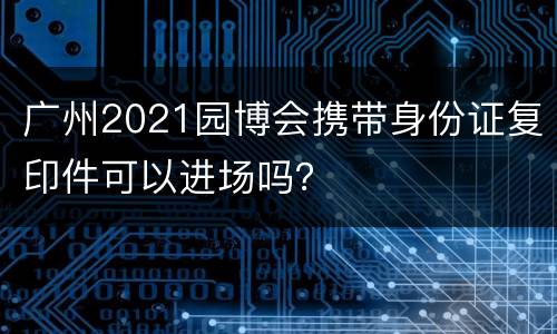 广州2021园博会携带身份证复印件可以进场吗？