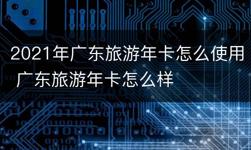 2021年广东旅游年卡怎么使用 广东旅游年卡怎么样