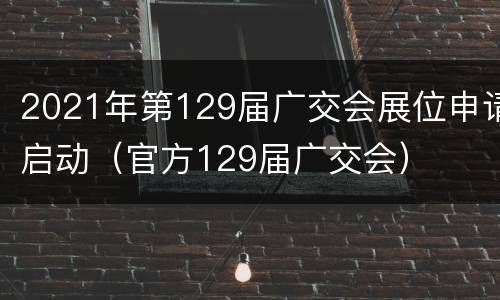 2021年第129届广交会展位申请启动（官方129届广交会）