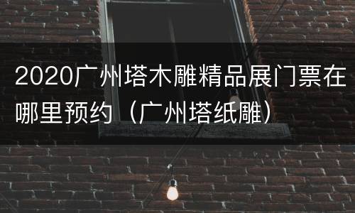 2020广州塔木雕精品展门票在哪里预约（广州塔纸雕）