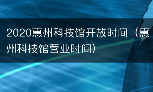 2020惠州科技馆开放时间（惠州科技馆营业时间）