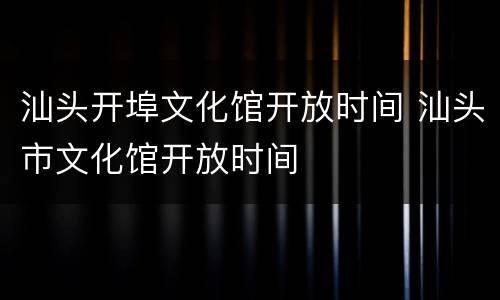 汕头开埠文化馆开放时间 汕头市文化馆开放时间