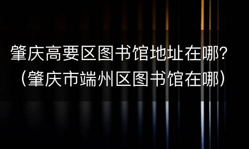 肇庆高要区图书馆地址在哪？（肇庆市端州区图书馆在哪）