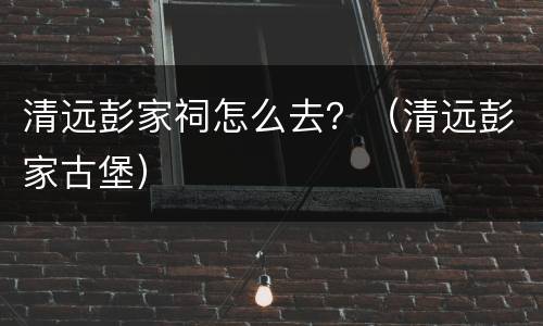 清远彭家祠怎么去？（清远彭家古堡）