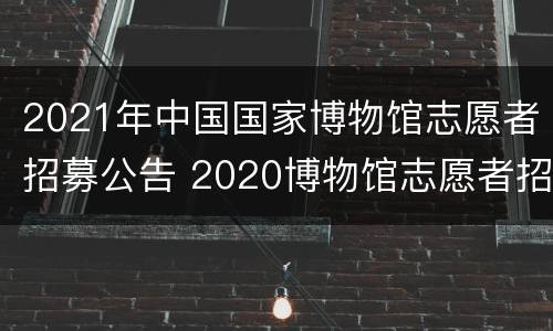 2021年中国国家博物馆志愿者招募公告 2020博物馆志愿者招募