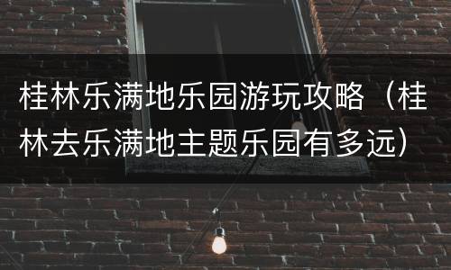 桂林乐满地乐园游玩攻略（桂林去乐满地主题乐园有多远）