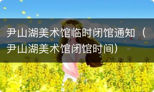 尹山湖美术馆临时闭馆通知（尹山湖美术馆闭馆时间）