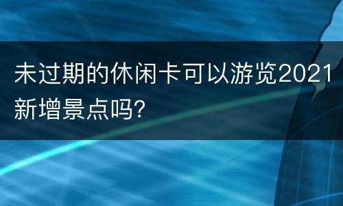 未过期的休闲卡可以游览2021新增景点吗？