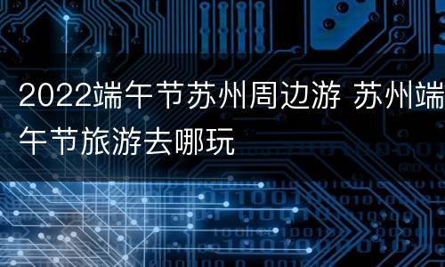 2022端午节苏州周边游 苏州端午节旅游去哪玩