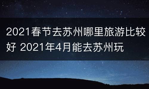 2021春节去苏州哪里旅游比较好 2021年4月能去苏州玩