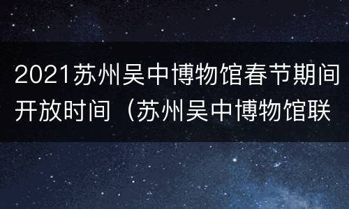 2021苏州吴中博物馆春节期间开放时间（苏州吴中博物馆联系电话）