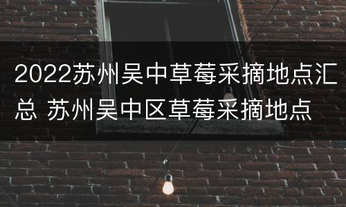 2022苏州吴中草莓采摘地点汇总 苏州吴中区草莓采摘地点