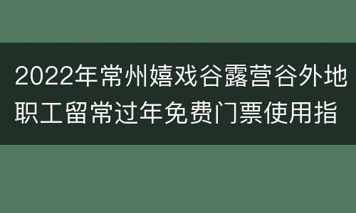 2022年常州嬉戏谷露营谷外地职工留常过年免费门票使用指南