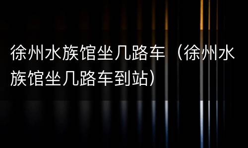 徐州水族馆坐几路车（徐州水族馆坐几路车到站）