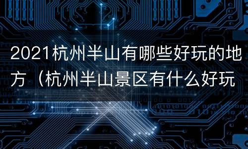 2021杭州半山有哪些好玩的地方（杭州半山景区有什么好玩的）