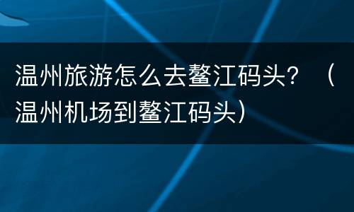 温州旅游怎么去鳌江码头？（温州机场到鳌江码头）