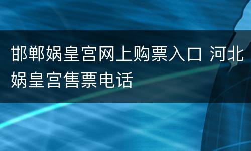 邯郸娲皇宫网上购票入口 河北娲皇宫售票电话