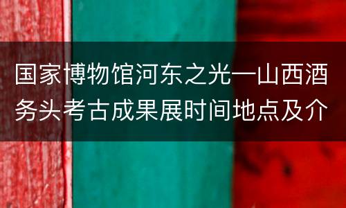 国家博物馆河东之光—山西酒务头考古成果展时间地点及介绍
