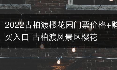 2022古柏渡樱花园门票价格+购买入口 古柏渡风景区樱花