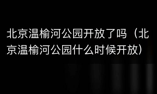 北京温榆河公园开放了吗（北京温榆河公园什么时候开放）