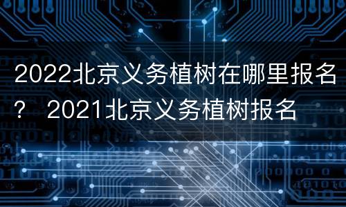 2022北京义务植树在哪里报名？ 2021北京义务植树报名
