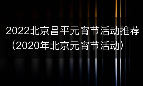 2022北京昌平元宵节活动推荐（2020年北京元宵节活动）