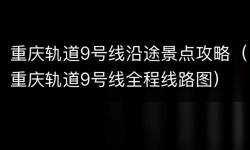 重庆轨道9号线沿途景点攻略（重庆轨道9号线全程线路图）