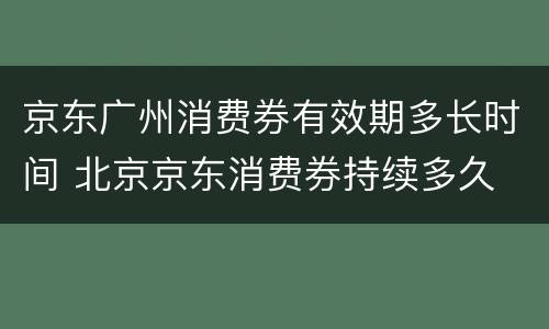 京东广州消费券有效期多长时间 北京京东消费券持续多久