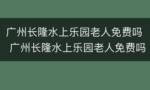 广州长隆水上乐园老人免费吗 广州长隆水上乐园老人免费吗现在