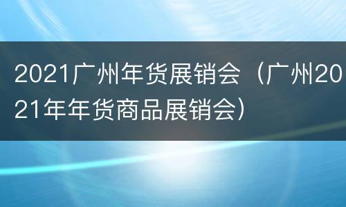 2021广州年货展销会（广州2021年年货商品展销会）