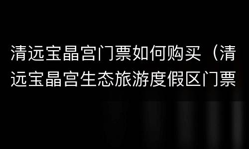 清远宝晶宫门票如何购买（清远宝晶宫生态旅游度假区门票）