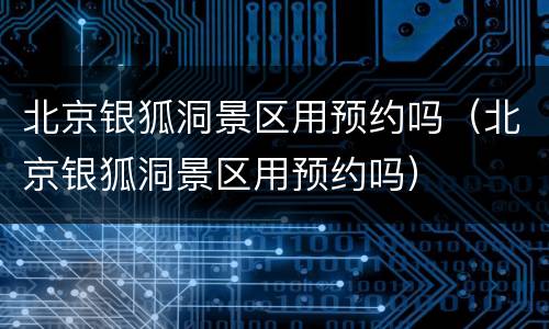 北京银狐洞景区用预约吗（北京银狐洞景区用预约吗）