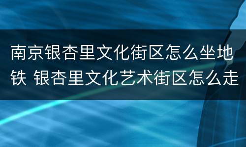 南京银杏里文化街区怎么坐地铁 银杏里文化艺术街区怎么走