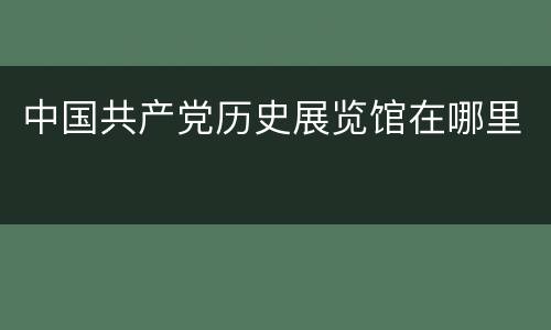 中国共产党历史展览馆在哪里