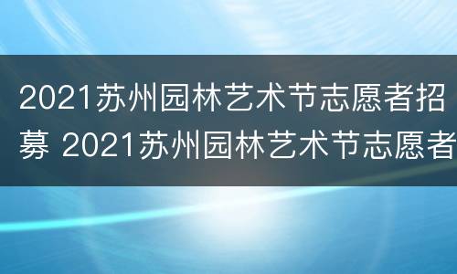 2021苏州园林艺术节志愿者招募 2021苏州园林艺术节志愿者招募活动