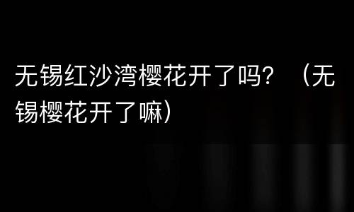 无锡红沙湾樱花开了吗？（无锡樱花开了嘛）