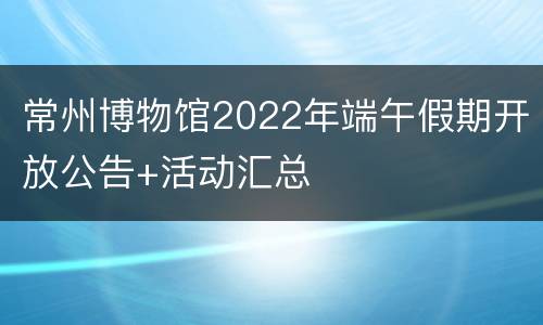 常州博物馆2022年端午假期开放公告+活动汇总